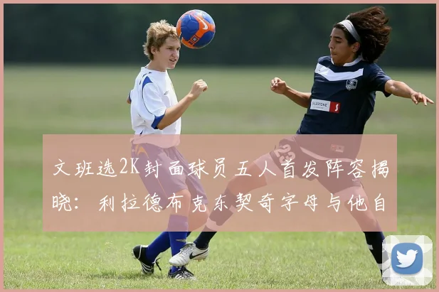 文班选2K封面球员五人首发阵容揭晓：利拉德布克东契奇字母与他自己