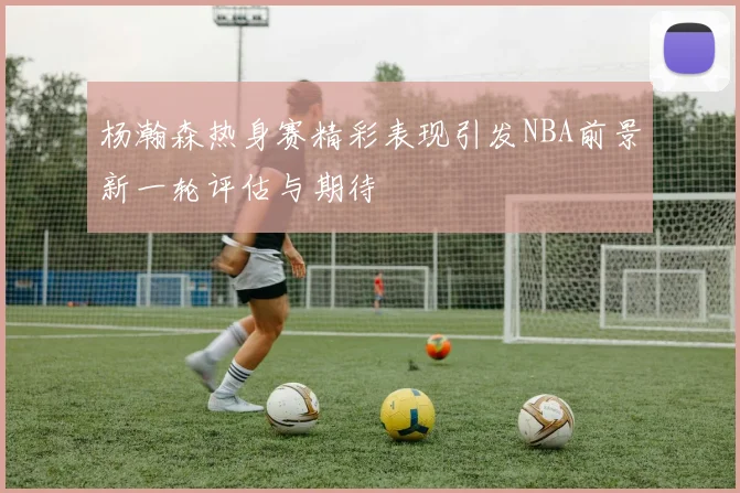 杨瀚森热身赛精彩表现引发NBA前景新一轮评估与期待