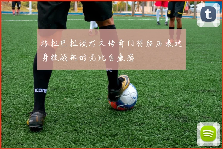 格拉巴拉谈尤文传奇门将经历表达身披战袍的无比自豪感