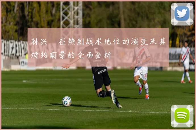 孙兴慜在热刺战术地位的演变及其续约前景的全面分析