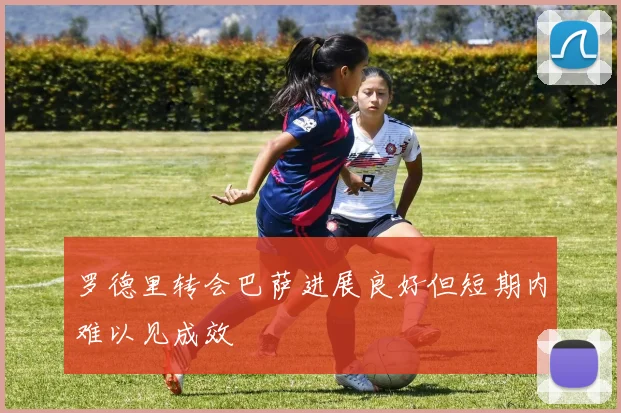 罗德里转会巴萨进展良好但短期内难以见成效